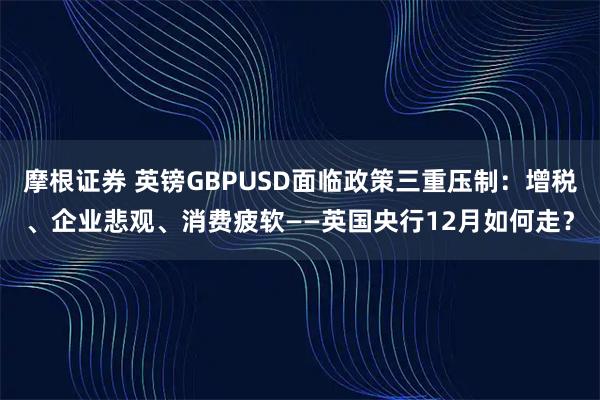 摩根證券 英鎊GBPUSD面臨政策三重壓制：增稅、企業悲觀、消費疲軟——英國央行12月如何走？