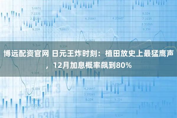 博遠配資官網 日元王炸時刻:植田放史上最猛鷹聲,12月加息概率飆到80%